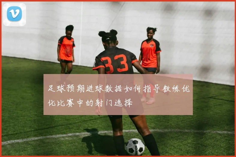足球预期进球数据如何指导教练优化比赛中的射门选择