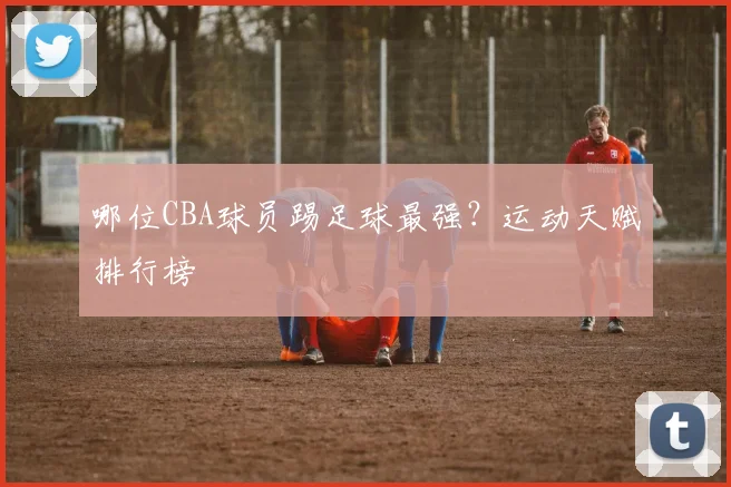哪位CBA球员踢足球最强？运动天赋排行榜