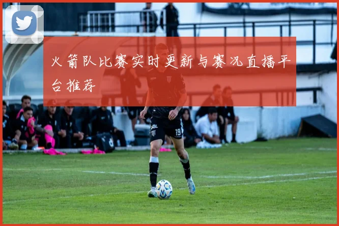 火箭队比赛实时更新与赛况直播平台推荐